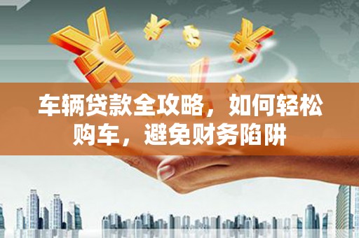 布袋车辆贷款全攻略，如何轻松购车，避免财务陷阱